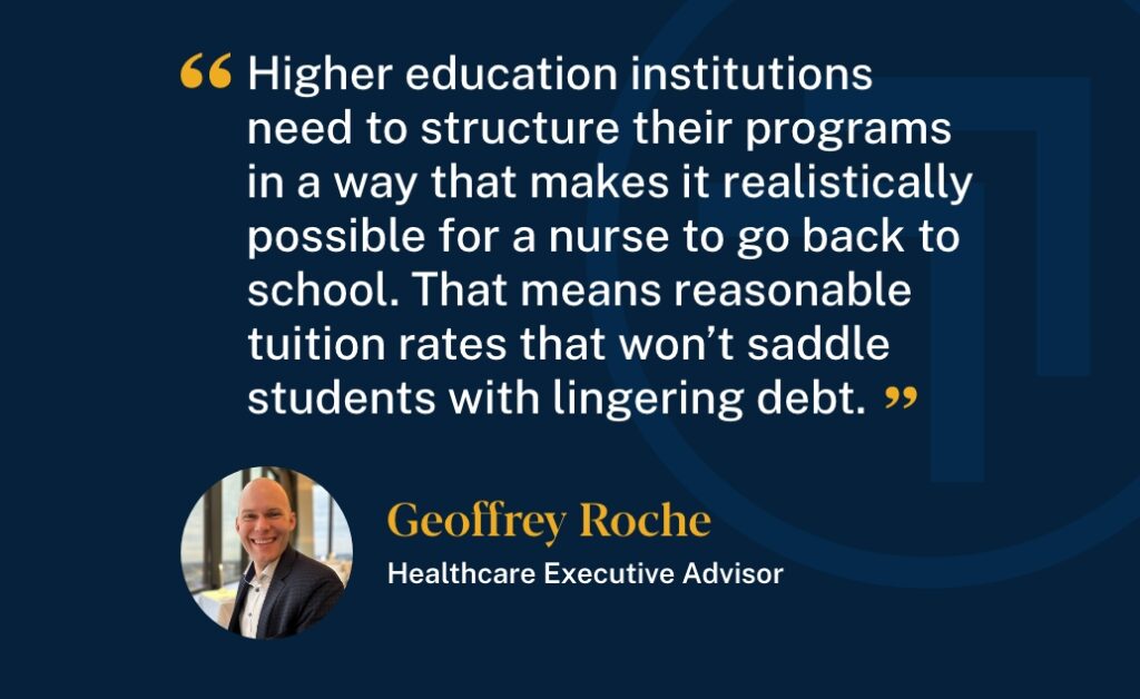 Healthcare Executive Advisor, Geoffrey Roche said, "Higher education institutions need to structure their programs in a way that makes it realistically possible for a nurse to go back to school. That means reasonable tuition rates that won't saddle students with lingering debt."
